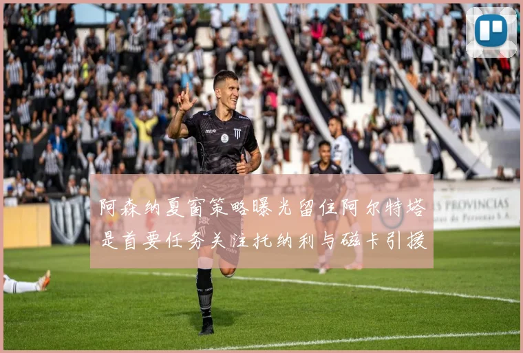 阿森纳夏窗策略曝光留住阿尔特塔是首要任务关注托纳利与磁卡引援动态