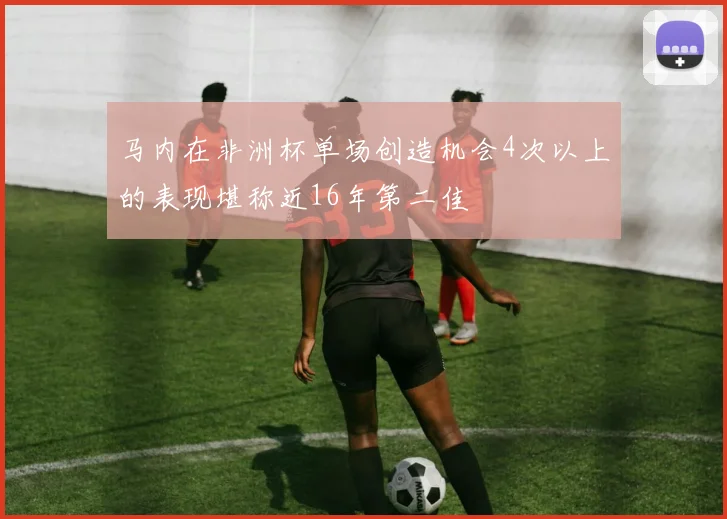 马内在非洲杯单场创造机会4次以上的表现堪称近16年第二佳