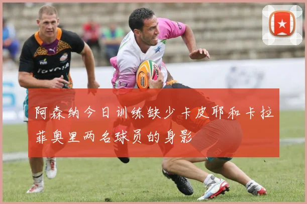 阿森纳今日训练缺少卡皮耶和卡拉菲奥里两名球员的身影