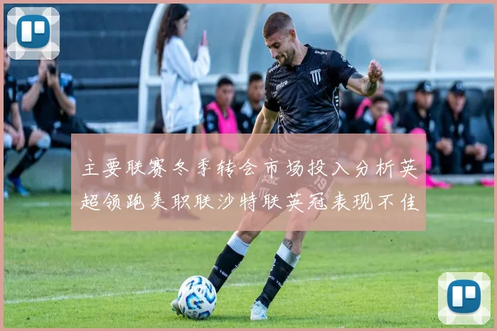 主要联赛冬季转会市场投入分析英超领跑美职联沙特联英冠表现不佳