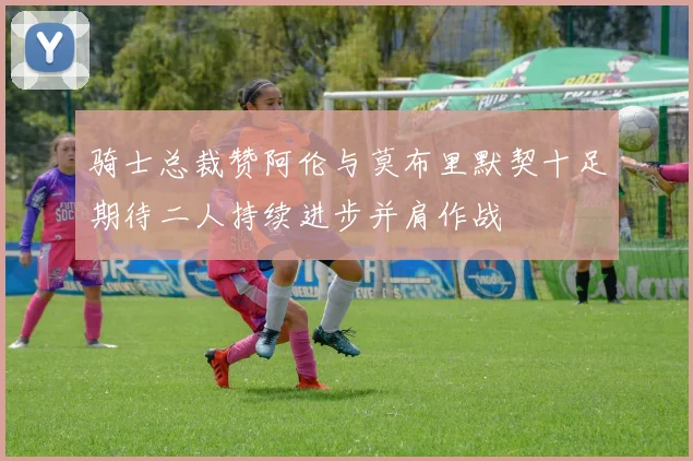 骑士总裁赞阿伦与莫布里默契十足期待二人持续进步并肩作战