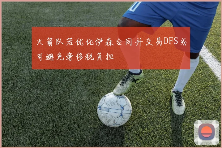 火箭队若优化伊森合同并交易DFS或可避免奢侈税负担