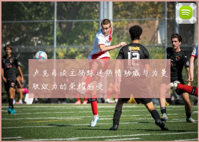 卢克肖谈主场球迷热情助威与为曼联效力的荣耀感受