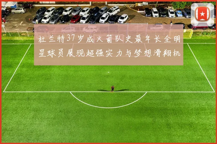 杜兰特37岁成火箭队史最年长全明星球员展现超强实力与梦想滑翔机般飞翔