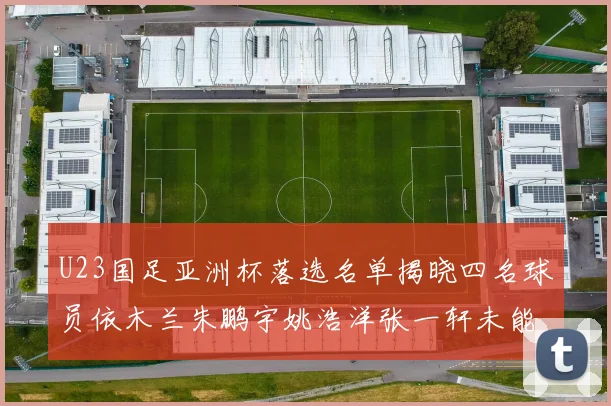 U23国足亚洲杯落选名单揭晓四名球员依木兰朱鹏宇姚浩洋张一轩未能入选
