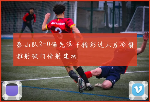 泰山队2-0领先泽卡精彩过人后冷静推射破门传射建功
