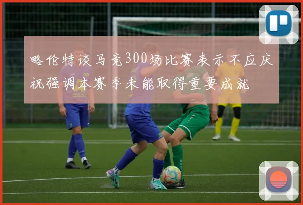 略伦特谈马竞300场比赛表示不应庆祝强调本赛季未能取得重要成就