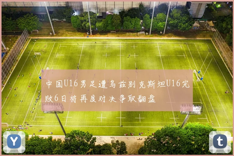 中国U16男足遭乌兹别克斯坦U16完败6日将再度对决争取翻盘