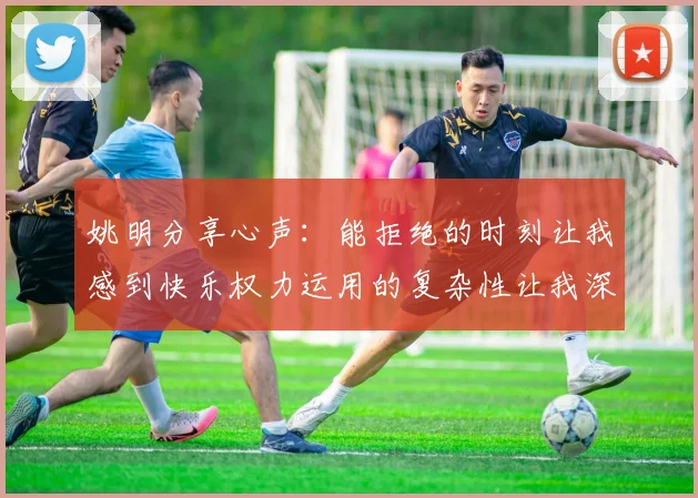 姚明分享心声：能拒绝的时刻让我感到快乐权力运用的复杂性让我深感不足