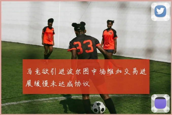 马竞欲引进波尔图中场维加交易进展缓慢未达成协议
