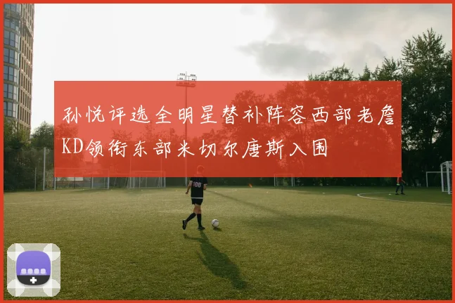孙悦评选全明星替补阵容西部老詹KD领衔东部米切尔唐斯入围
