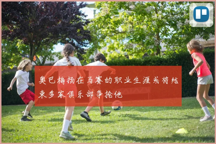 奥巴梅扬在马赛的职业生涯或将结束多家俱乐部争抢他