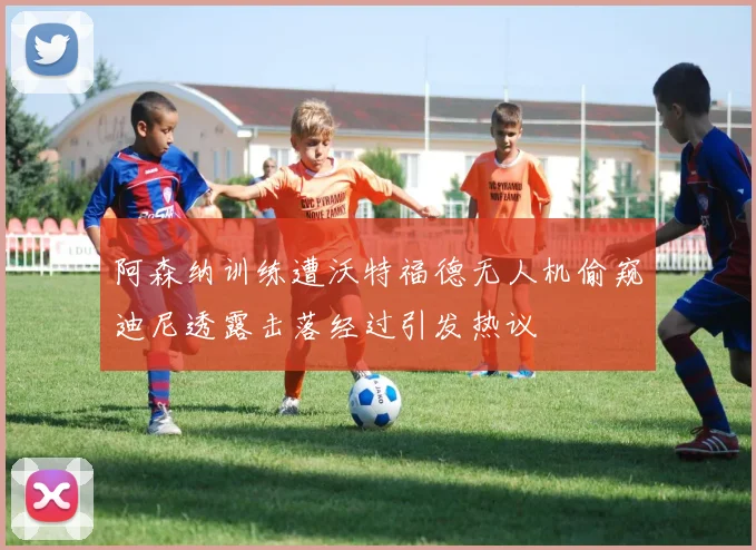 阿森纳训练遭沃特福德无人机偷窥迪尼透露击落经过引发热议